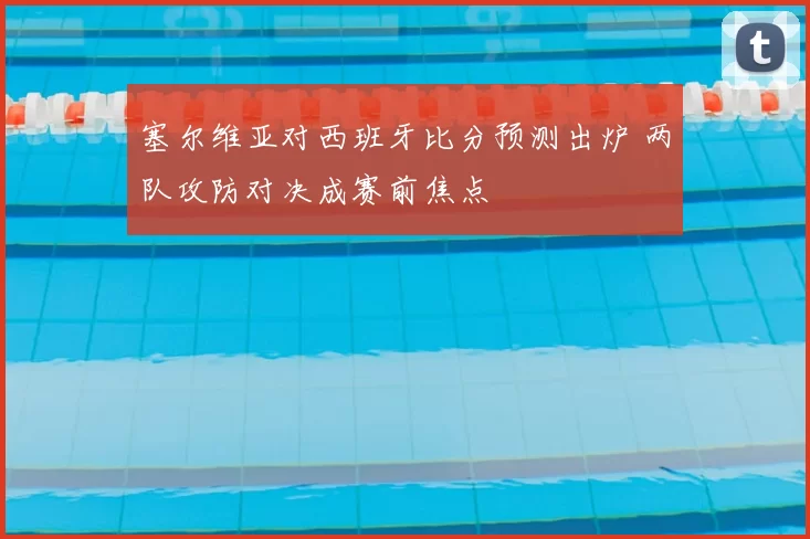 塞尔维亚对西班牙比分预测出炉 两队攻防对决成赛前焦点