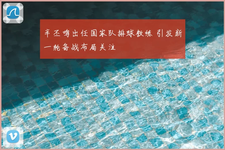 辛丕鸣出任国家队排球教练 引发新一轮备战布局关注