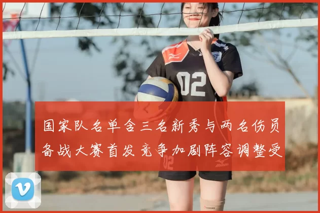 国家队名单含三名新秀与两名伤员备战大赛首发竞争加剧阵容调整受关注