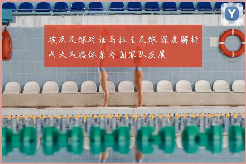 埃及足球对话乌拉圭足球 深度解析两大风格体系与国家队发展