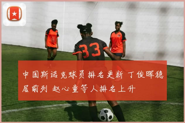 中国斯诺克球员排名更新 丁俊晖稳居前列 赵心童等人排名上升