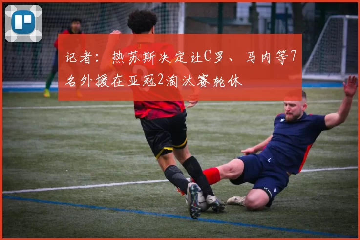 记者：热苏斯决定让C罗、马内等7名外援在亚冠2淘汰赛轮休