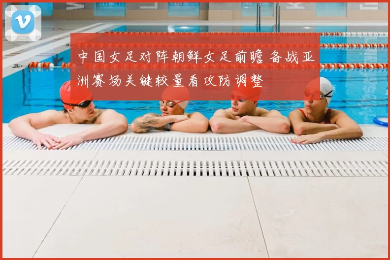 中国女足对阵朝鲜女足前瞻 备战亚洲赛场关键较量看攻防调整