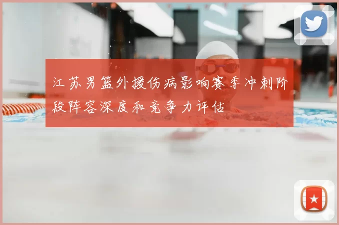 江苏男篮外援伤病影响赛季冲刺阶段阵容深度和竞争力评估