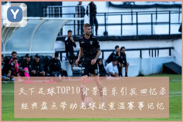 天下足球TOP10背景音乐引发回忆杀 经典盘点带动老球迷重温赛事记忆