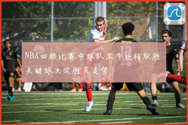 NBA回顾比赛中球队末节逆转取胜 关键球决定胜负走势