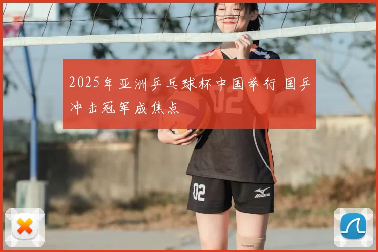 2025年亚洲乒乓球杯中国举行 国乒冲击冠军成焦点