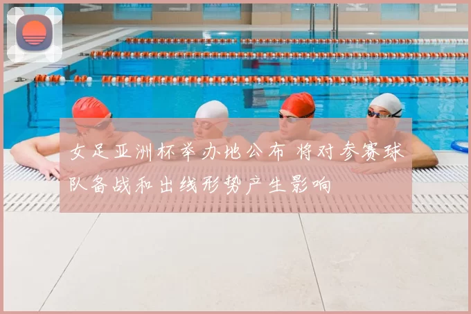 女足亚洲杯举办地公布 将对参赛球队备战和出线形势产生影响