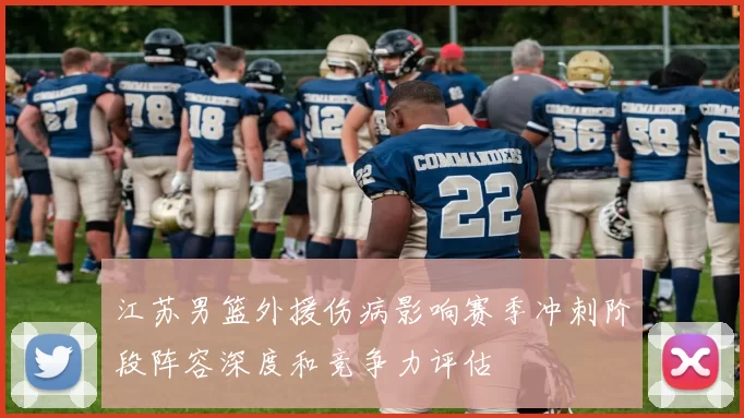 江苏男篮外援伤病影响赛季冲刺阶段阵容深度和竞争力评估