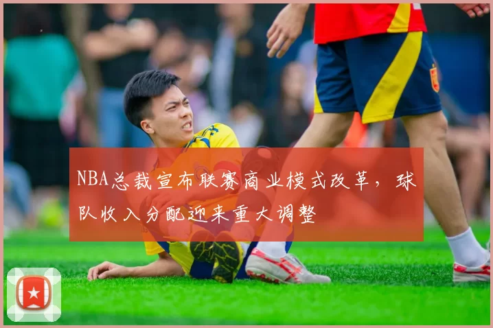 NBA总裁宣布联赛商业模式改革，球队收入分配迎来重大调整