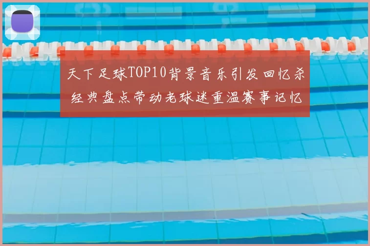 天下足球TOP10背景音乐引发回忆杀 经典盘点带动老球迷重温赛事记忆