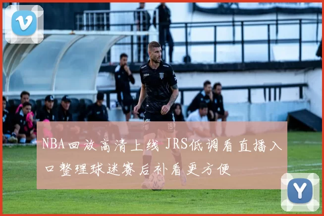 NBA回放高清上线 JRS低调看直播入口整理球迷赛后补看更方便