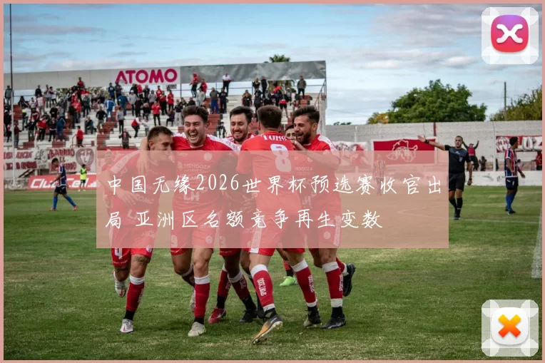 中国无缘2026世界杯预选赛收官出局 亚洲区名额竞争再生变数