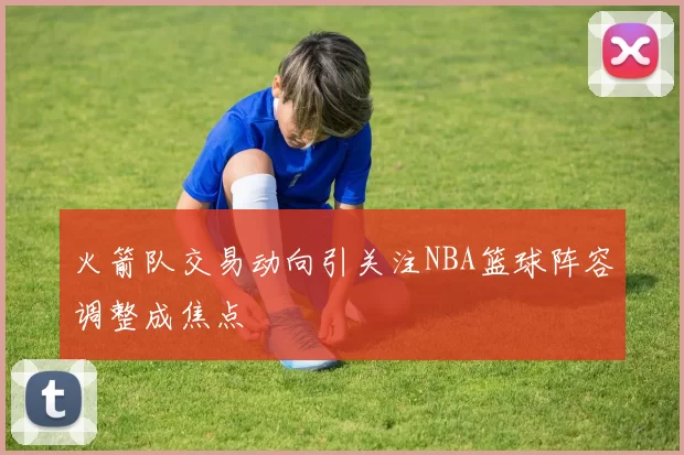 火箭队交易动向引关注NBA篮球阵容调整成焦点