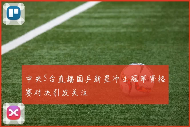 中央5台直播国乒新星冲击冠军资格赛对决引发关注