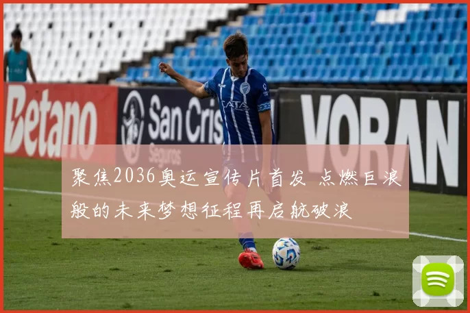 聚焦2036奥运宣传片首发 点燃巨浪般的未来梦想征程再启航破浪