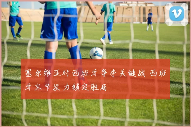 塞尔维亚对西班牙争夺关键战 西班牙末节发力锁定胜局