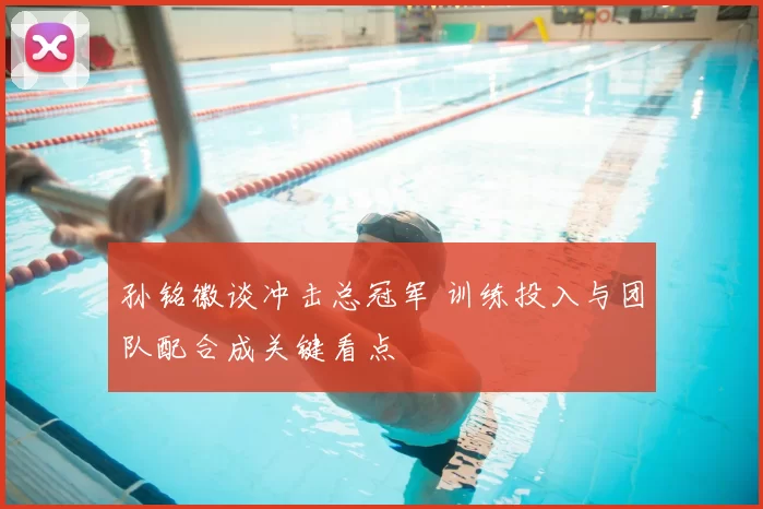 孙铭徽谈冲击总冠军 训练投入与团队配合成关键看点