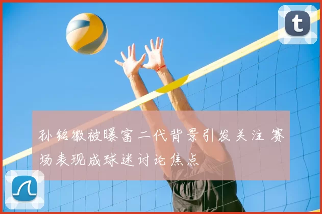 孙铭徽被曝富二代背景引发关注 赛场表现成球迷讨论焦点