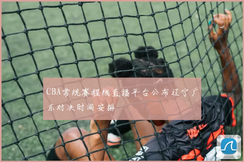 CBA常规赛程线直播平台公布辽宁广东对决时间安排
