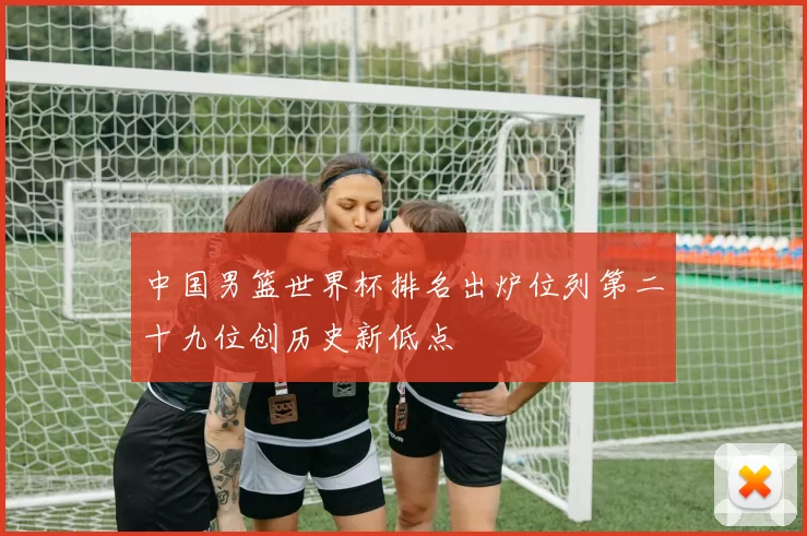中国男篮世界杯排名出炉位列第二十九位创历史新低点