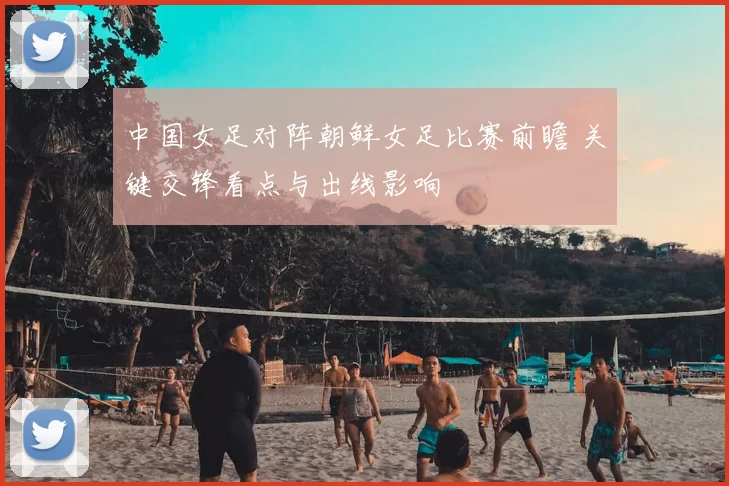 中国女足对阵朝鲜女足比赛前瞻 关键交锋看点与出线影响