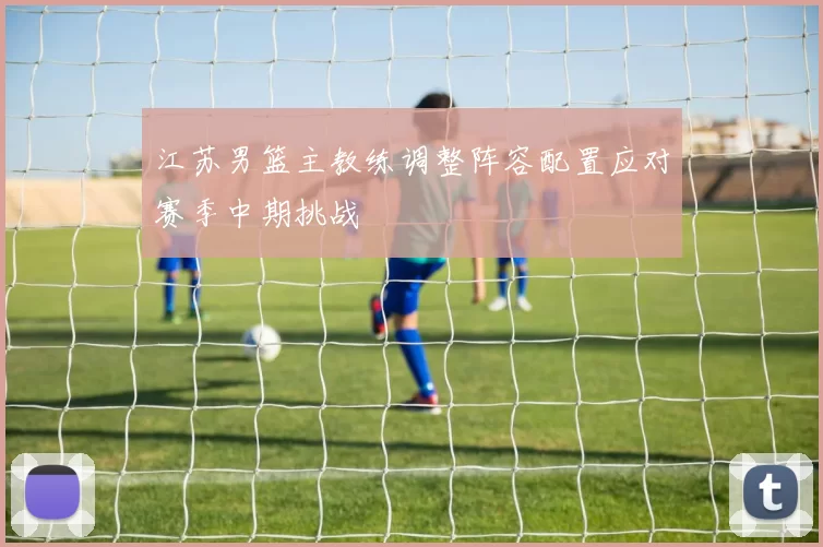 江苏男篮主教练调整阵容配置应对赛季中期挑战