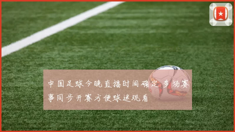 中国足球今晚直播时间确定 多场赛事同步开赛方便球迷观看