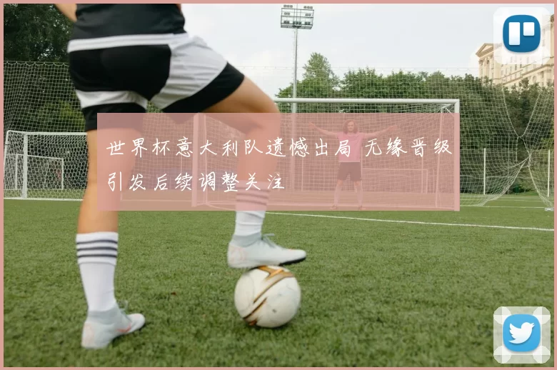 世界杯意大利队遗憾出局 无缘晋级引发后续调整关注