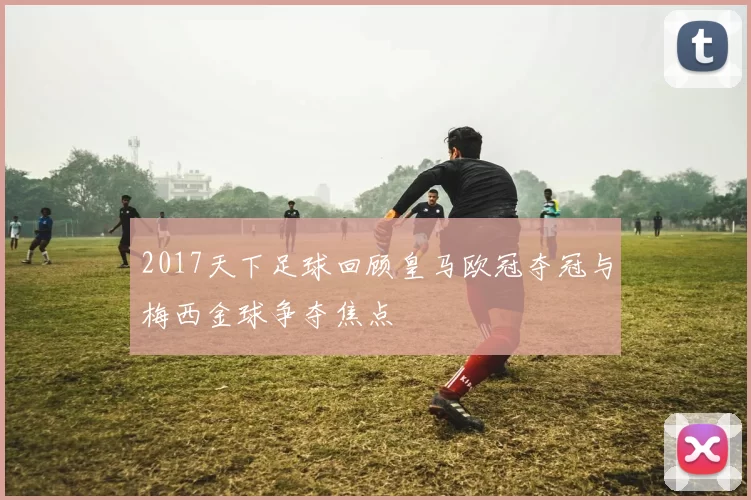 2017天下足球回顾皇马欧冠夺冠与梅西金球争夺焦点