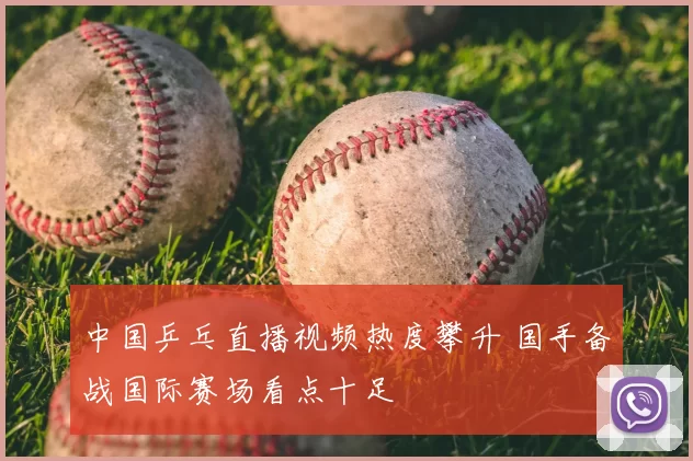 中国乒乓直播视频热度攀升 国手备战国际赛场看点十足