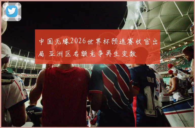 中国无缘2026世界杯预选赛收官出局 亚洲区名额竞争再生变数