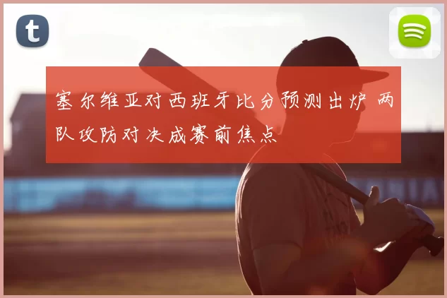 塞尔维亚对西班牙比分预测出炉 两队攻防对决成赛前焦点