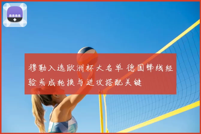 穆勒入选欧洲杯大名单 德国锋线经验或成轮换与进攻搭配关键