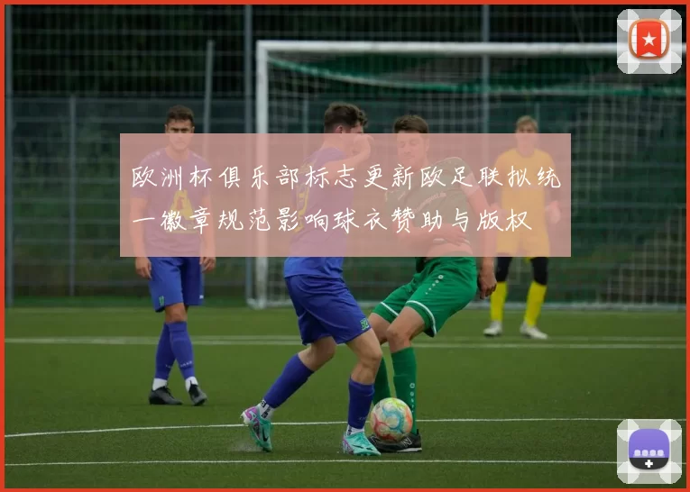 欧洲杯俱乐部标志更新欧足联拟统一徽章规范影响球衣赞助与版权