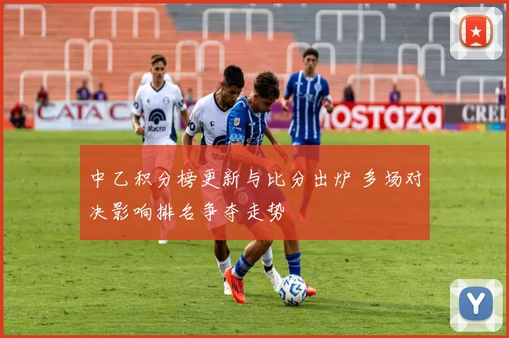 中乙积分榜更新与比分出炉 多场对决影响排名争夺走势