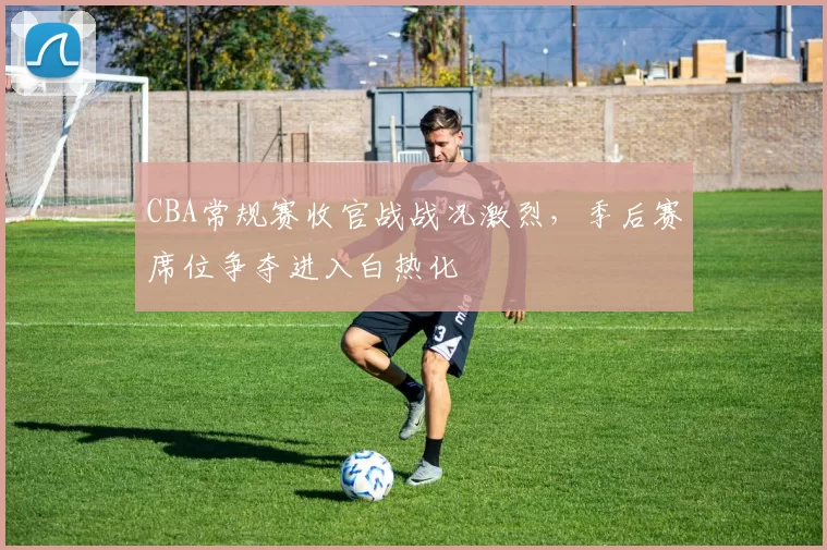 CBA常规赛收官战战况激烈,季后赛席位争夺进入白热化