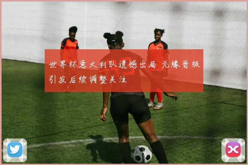 世界杯意大利队遗憾出局 无缘晋级引发后续调整关注