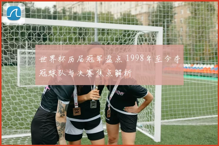 世界杯历届冠军盘点 1998年至今夺冠球队与决赛焦点解析