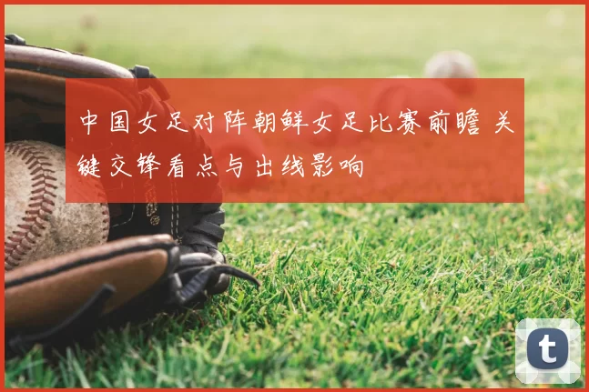 中国女足对阵朝鲜女足比赛前瞻 关键交锋看点与出线影响