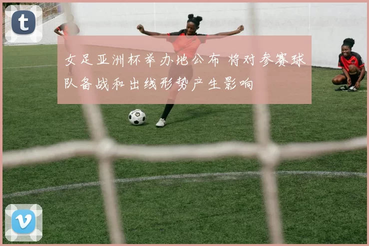 女足亚洲杯举办地公布 将对参赛球队备战和出线形势产生影响