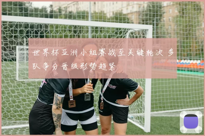 世界杯亚洲小组赛战至关键轮次 多队争分晋级形势趋紧