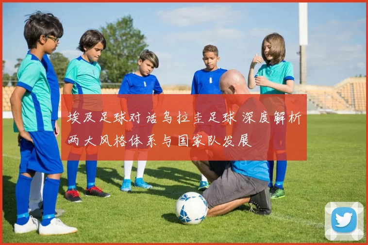 埃及足球对话乌拉圭足球 深度解析两大风格体系与国家队发展