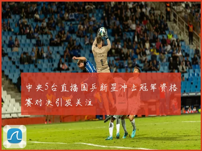 中央5台直播国乒新星冲击冠军资格赛对决引发关注