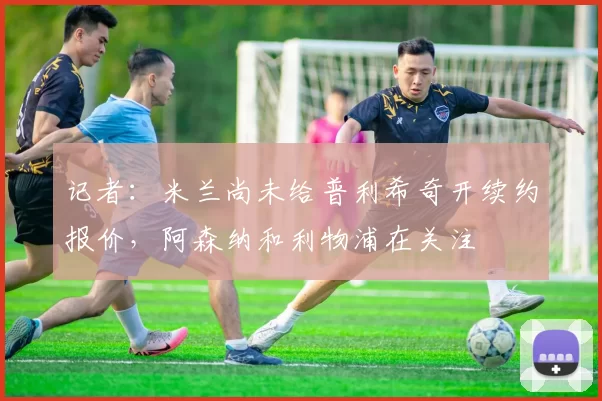 记者：米兰尚未给普利希奇开续约报价，阿森纳和利物浦在关注