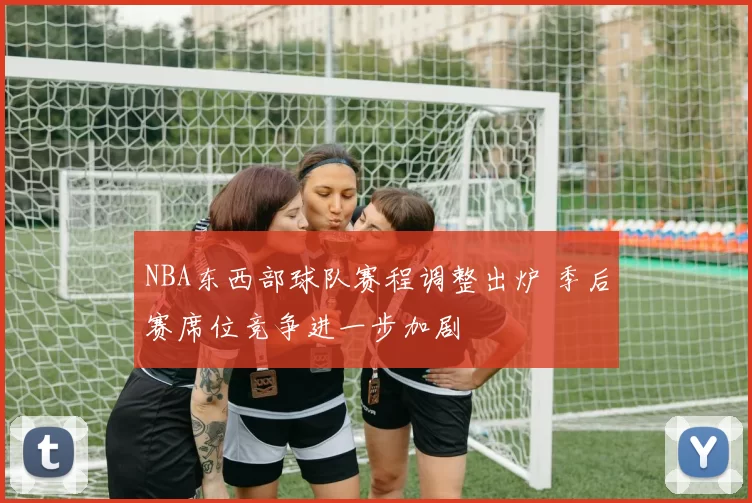 NBA东西部球队赛程调整出炉 季后赛席位竞争进一步加剧