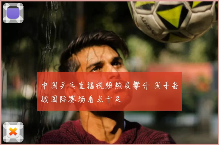 中国乒乓直播视频热度攀升 国手备战国际赛场看点十足