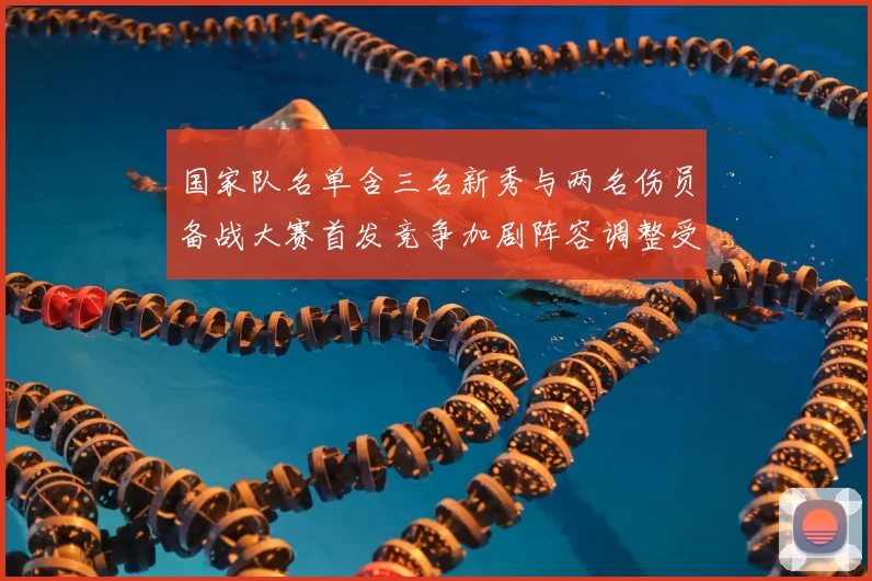 国家队名单含三名新秀与两名伤员备战大赛首发竞争加剧阵容调整受关注