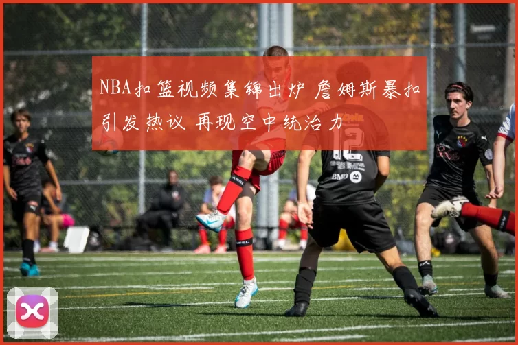 NBA扣篮视频集锦出炉 詹姆斯暴扣引发热议 再现空中统治力