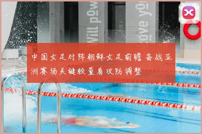 中国女足对阵朝鲜女足前瞻 备战亚洲赛场关键较量看攻防调整